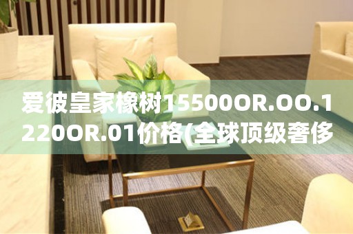 爱彼皇家橡树15500OR.OO.1220OR.01价格(全球顶级奢侈品牌，皇家橡树15500OR.OO.1220OR.01价格一览)