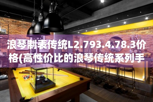 浪琴制表传统L2.793.4.78.3价格(高性价比的浪琴传统系列手表价格推荐)