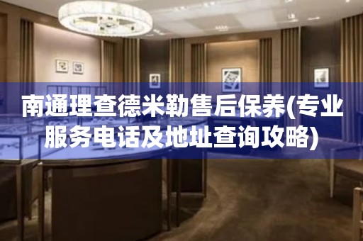 南通理查德米勒售后保养(专业服务电话及地址查询攻略)