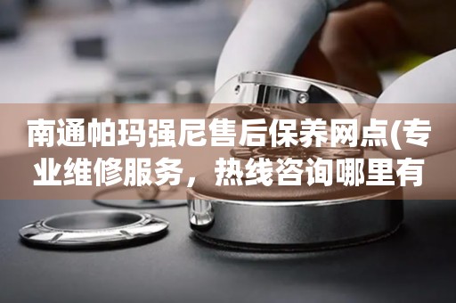 南通帕玛强尼售后保养网点(专业维修服务，热线咨询哪里有)