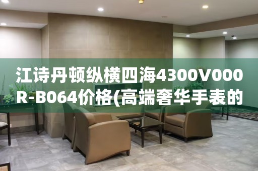 江诗丹顿纵横四海4300V000R-B064价格(高端奢华手表的价格是多少)