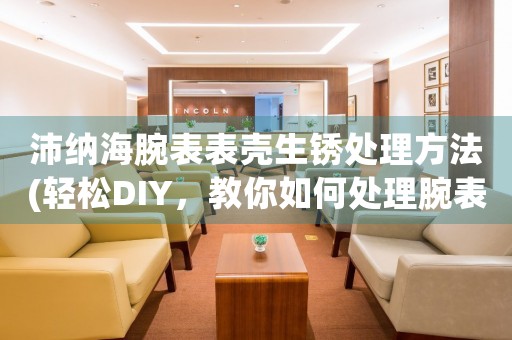 沛纳海腕表表壳生锈处理方法(轻松DIY，教你如何处理腕表表壳生锈问题)