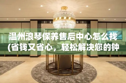 温州浪琴保养售后中心怎么找(省钱又省心，轻松解决您的钟表维修问题)