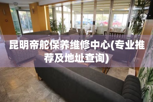 昆明帝舵保养维修中心(专业推荐及地址查询)