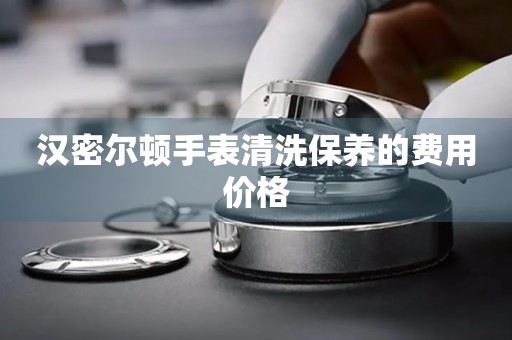 汉密尔顿手表清洗保养的费用价格