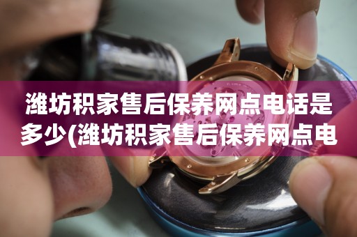 潍坊积家售后保养网点电话是多少(潍坊积家售后保养网点电话查询攻略)