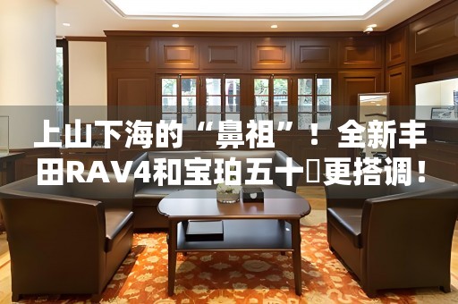 上山下海的“鼻祖”！全新丰田RAV4和宝珀五十噚更搭调！