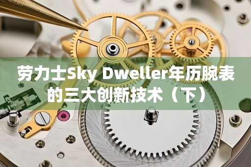 劳力士Sky Dweller年历腕表的三大创新技术（下）