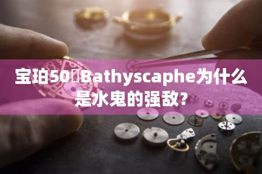 宝珀50噚Bathyscaphe为什么是水鬼的强敌？