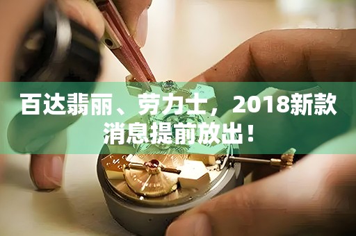 百达翡丽、劳力士，2018新款消息提前放出！