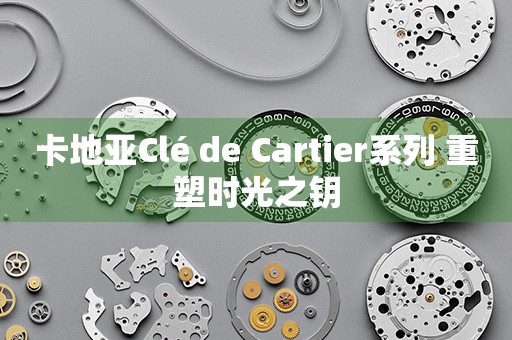 卡地亚Clé de Cartier系列 重塑时光之钥