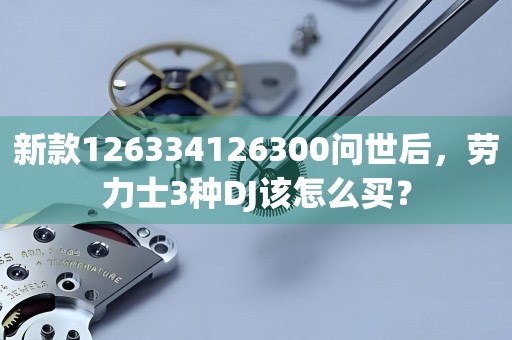 新款126334126300问世后，劳力士3种DJ该怎么买？