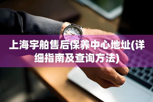 上海宇舶售后保养中心地址(详细指南及查询方法)