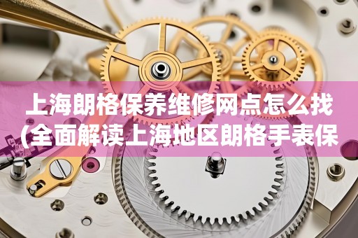 上海朗格保养维修网点怎么找(全面解读上海地区朗格手表保养维修店推荐)