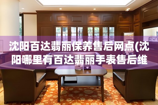 沈阳百达翡丽保养售后网点(沈阳哪里有百达翡丽手表售后维修服务)