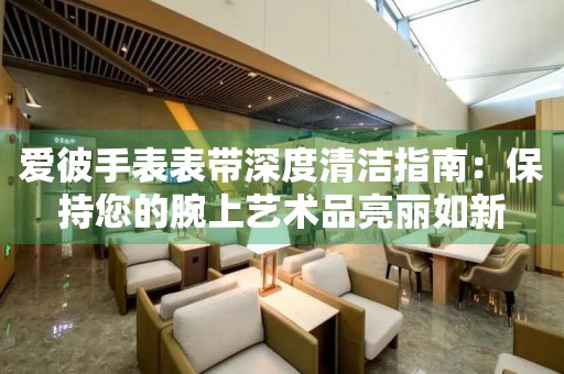 爱彼手表表带深度清洁指南：保持您的腕上艺术品亮丽如新