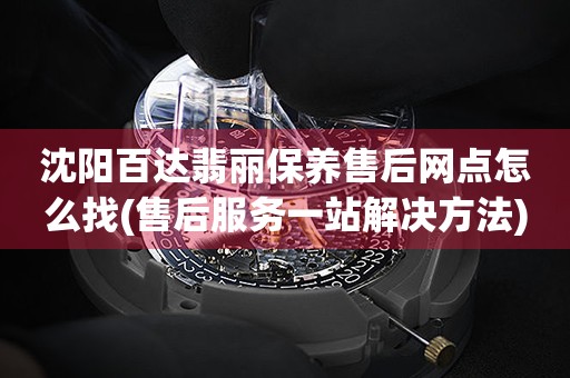 沈阳百达翡丽保养售后网点怎么找(售后服务一站解决方法)