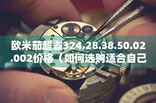 欧米茄超霸324.28.38.50.02.002价格（如何选购适合自己的欧米茄超霸手表）