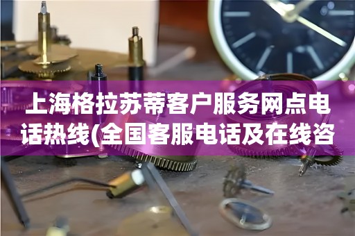 上海格拉苏蒂客户服务网点电话热线(全国客服电话及在线咨询方式)