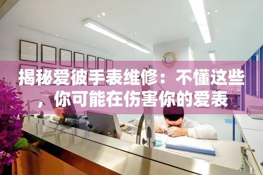 揭秘爱彼手表维修：不懂这些，你可能在伤害你的爱表