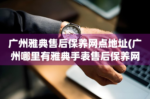 广州雅典售后保养网点地址(广州哪里有雅典手表售后保养网点)