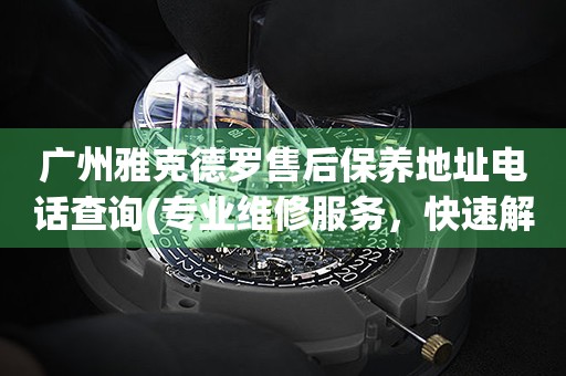 广州雅克德罗售后保养地址电话查询(专业维修服务，快速解决您的手表问题)