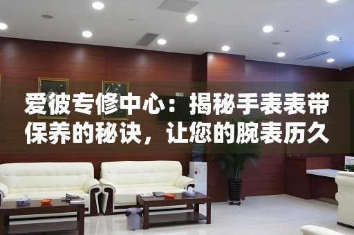 爱彼专修中心：揭秘手表表带保养的秘诀，让您的腕表历久弥新