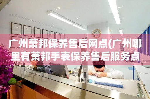 广州萧邦保养售后网点(广州哪里有萧邦手表保养售后服务点)