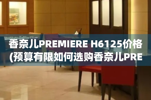 香奈儿PREMIERE H6125价格(预算有限如何选购香奈儿PREMIERE H6125手表)