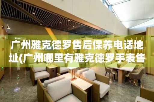 广州雅克德罗售后保养电话地址(广州哪里有雅克德罗手表售后保养服务)