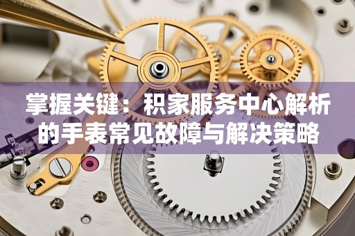 掌握关键：积家服务中心解析的手表常见故障与解决策略