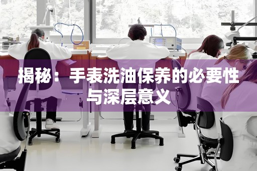 揭秘：手表洗油保养的必要性与深层意义