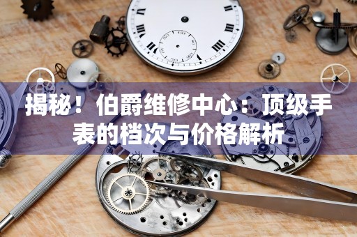 揭秘！伯爵维修中心：顶级手表的档次与价格解析