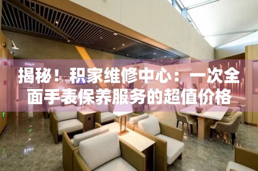 揭秘！积家维修中心：一次全面手表保养服务的超值价格