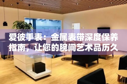 爱彼手表：金属表带深度保养指南，让您的腕间艺术品历久弥新