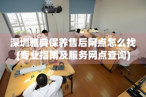 深圳雅典保养售后网点怎么找(专业指南及服务网点查询)