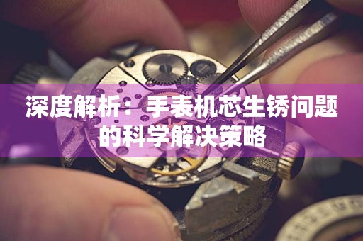 深度解析：手表机芯生锈问题的科学解决策略