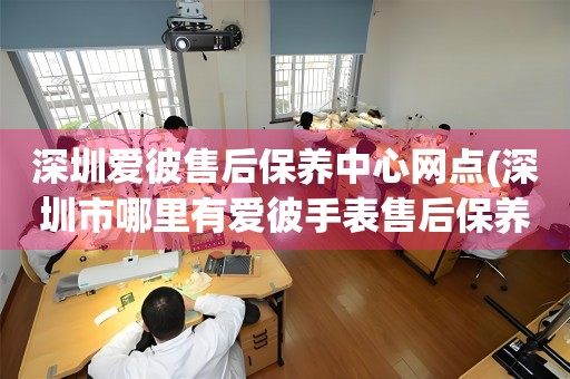 深圳爱彼售后保养中心网点(深圳市哪里有爱彼手表售后保养中心)