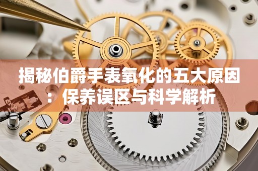 揭秘伯爵手表氧化的五大原因：保养误区与科学解析