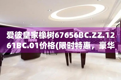 爱彼皇家橡树67656BC.ZZ.1261BC.01价格(限时特惠，豪华腕表的价格揭秘)