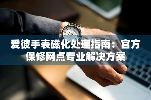 爱彼手表磁化处理指南：官方保修网点专业解决方案