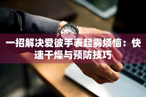 一招解决爱彼手表起雾烦恼：快速干燥与预防技巧