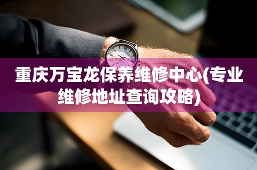 重庆万宝龙保养维修中心(专业维修地址查询攻略)