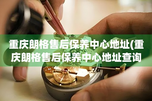 重庆朗格售后保养中心地址(重庆朗格售后保养中心地址查询攻略)