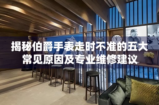 揭秘伯爵手表走时不准的五大常见原因及专业维修建议