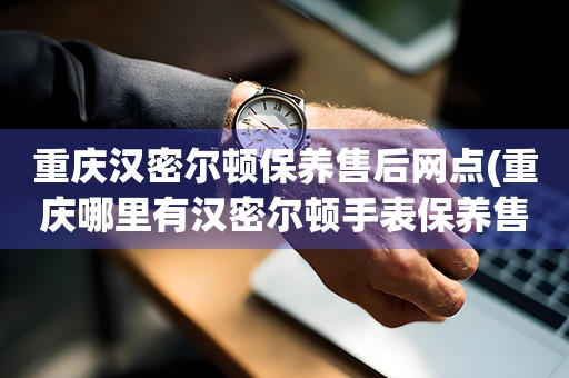 重庆汉密尔顿保养售后网点(重庆哪里有汉密尔顿手表保养售后服务点)