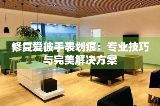 修复爱彼手表划痕：专业技巧与完美解决方案