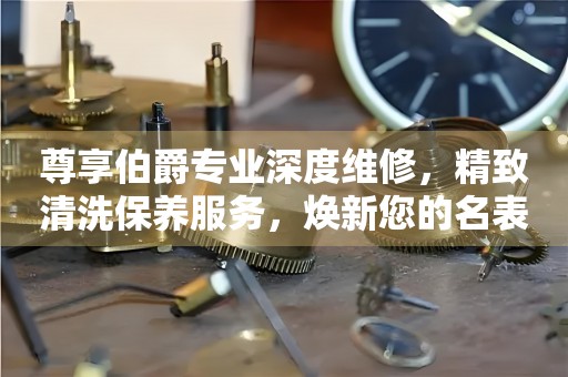 尊享伯爵专业深度维修，精致清洗保养服务，焕新您的名表