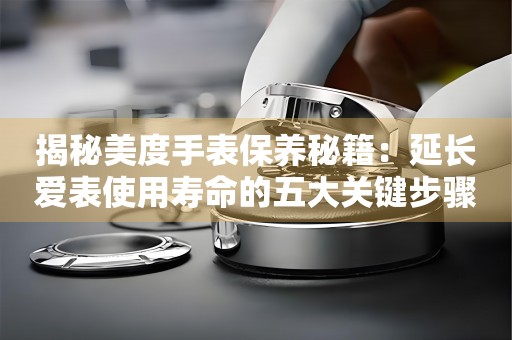 揭秘美度手表保养秘籍：延长爱表使用寿命的五大关键步骤