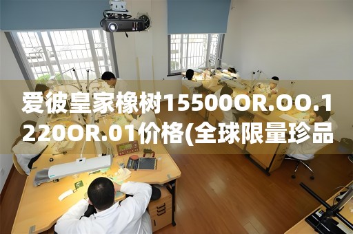 爱彼皇家橡树15500OR.OO.1220OR.01价格(全球限量珍品，探秘爱彼皇家橡树15500OR.OO.1220OR.01的市场价值)